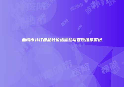 曲靖市补打瘦脸针价格波动与医院推荐解析