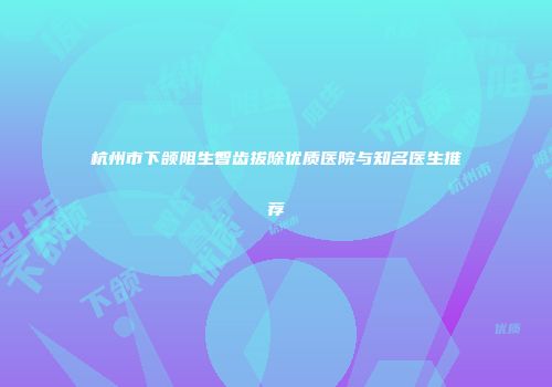 杭州市下颌阻生智齿拔除优质医院与知名医生推荐