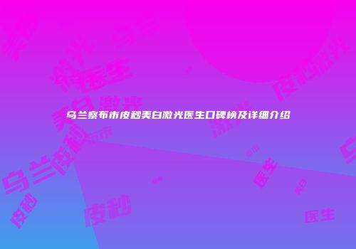 乌兰察布市皮秒美白激光医生口碑榜及详细介绍