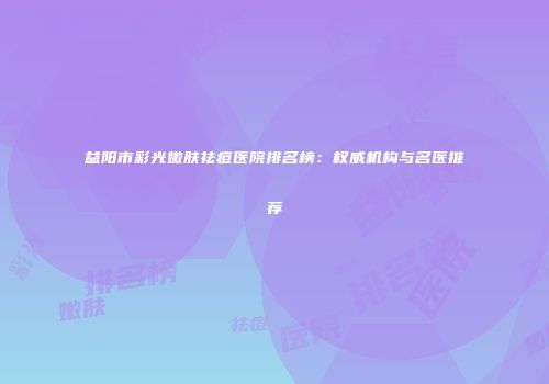 益阳市彩光嫩肤祛痘医院排名榜：权威机构与名医推荐