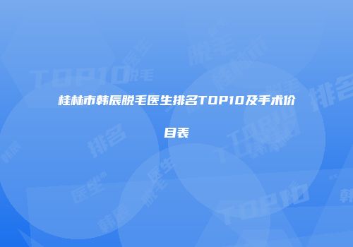 桂林市韩辰脱毛医生排名TOP10及手术价目表
