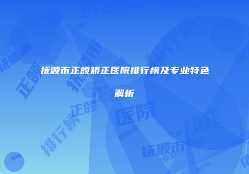 抚顺市正颌矫正医院排行榜及专业特色解析