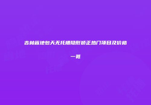 吉林省地包天无托槽隐形矫正热门项目及价格一览