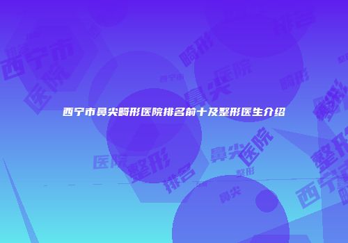 西宁市鼻尖畸形医院排名前十及整形医生介绍