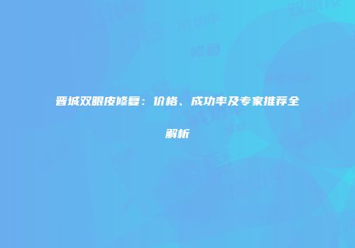 晋城双眼皮修复：价格、成功率及专家推荐全解析