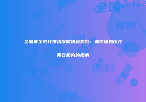全国黄金微针技术医院排名揭晓：选择理想医疗美容机构的指南