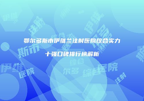鄂尔多斯市伊维兰注射医院综合实力十强口碑排行榜解析