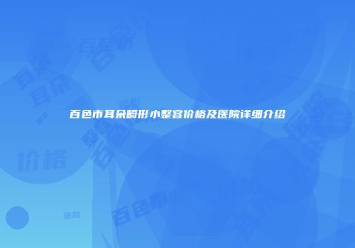 百色市耳朵畸形小整容价格及医院详细介绍