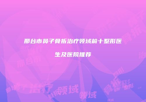 邢台市鼻子骨折治疗领域前十整形医生及医院推荐