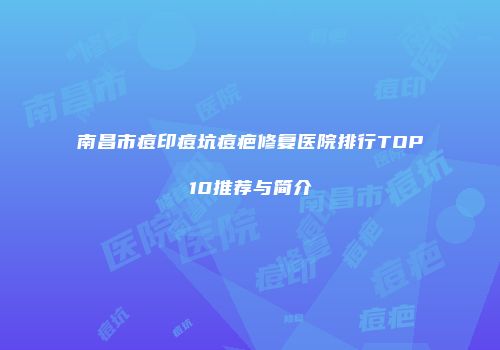 南昌市痘印痘坑痘疤修复医院排行TOP10推荐与简介