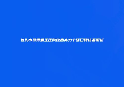 包头市鼻骨矫正医院综合实力十强口碑排名解析