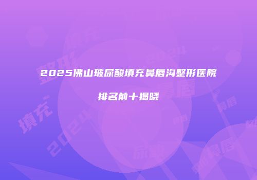 2025佛山玻尿酸填充鼻唇沟整形医院排名前十揭晓