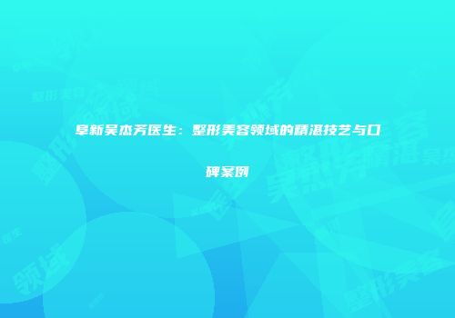 阜新吴杰芳医生：整形美容领域的精湛技艺与口碑案例