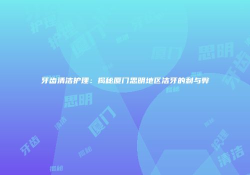 牙齿清洁护理：揭秘厦门思明地区洁牙的利与弊