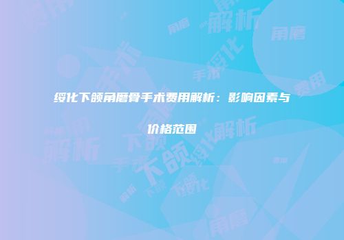 绥化下颌角磨骨手术费用解析：影响因素与价格范围
