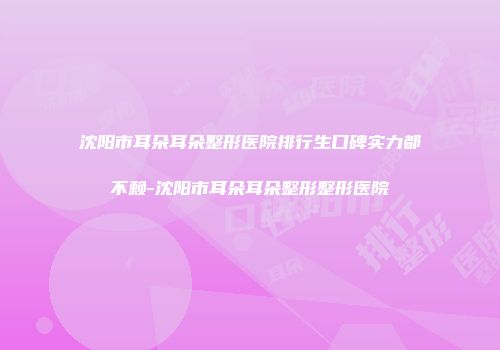 沈阳市耳朵耳朵整形医院排行生口碑实力都不赖-沈阳市耳朵耳朵整形整形医院