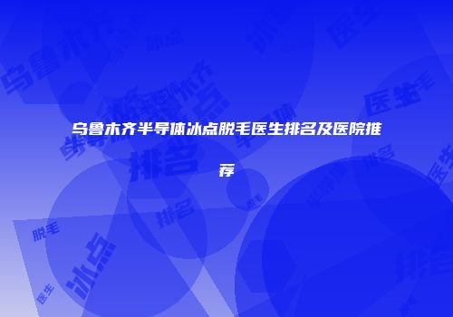 乌鲁木齐半导体冰点脱毛医生排名及医院推荐