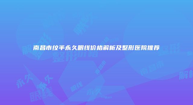 南昌市纹半永久眼线价格解析及整形医院推荐