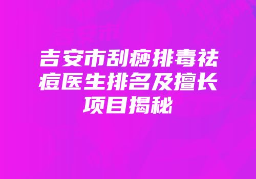 吉安市刮痧排毒祛痘医生排名及擅长项目揭秘