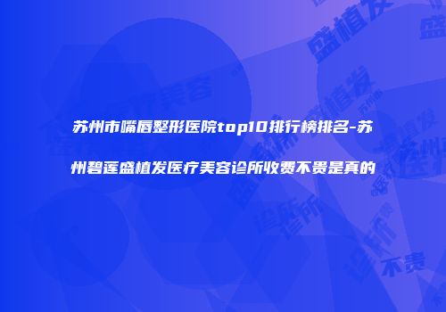 苏州市嘴唇整形医院top10排行榜排名-苏州碧莲盛植发医疗美容诊所收费不贵是真的