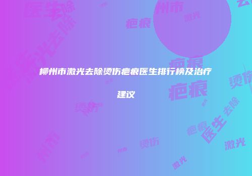 柳州市激光去除烫伤疤痕医生排行榜及治疗建议