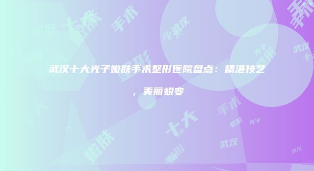 武汉十大光子嫩肤手术整形医院盘点：精湛技艺，美丽蜕变