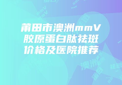莆田市澳洲mmV胶原蛋白肽祛斑价格及医院推荐