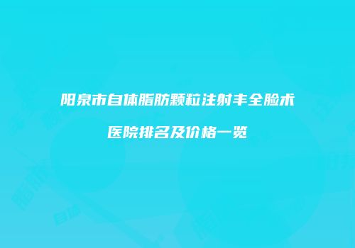 阳泉市自体脂肪颗粒注射丰全脸术医院排名及价格一览