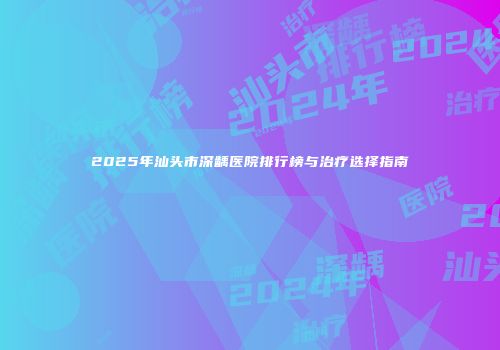 2025年汕头市深龋医院排行榜与治疗选择指南
