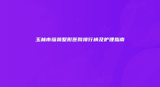 玉林市缩鼻整形医院排行榜及护理指南