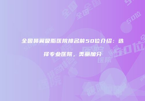 全国鼻翼吸脂医院排名前50位介绍：选择专业医院，美丽加分