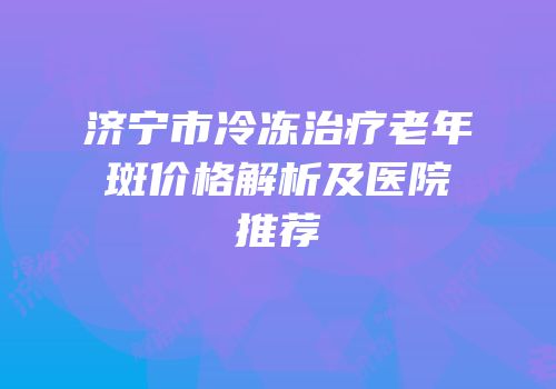济宁市冷冻治疗老年斑价格解析及医院推荐