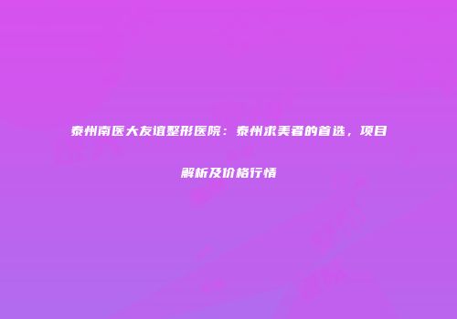 泰州南医大友谊整形医院：泰州求美者的首选，项目解析及价格行情