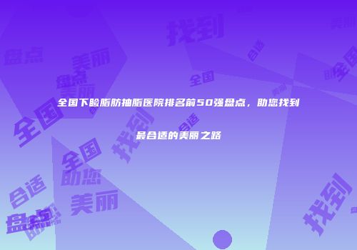 全国下睑脂肪抽脂医院排名前50强盘点，助您找到最合适的美丽之路