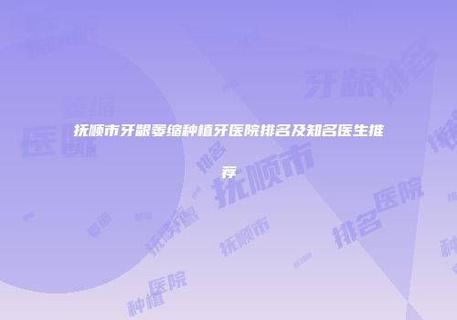 抚顺市牙龈萎缩种植牙医院排名及知名医生推荐