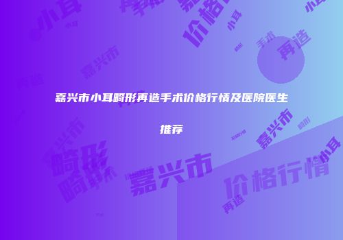 嘉兴市小耳畸形再造手术价格行情及医院医生推荐