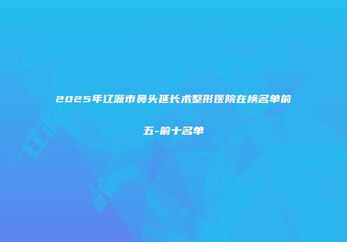 2025年辽源市鼻头延长术整形医院在榜名单前五-前十名单