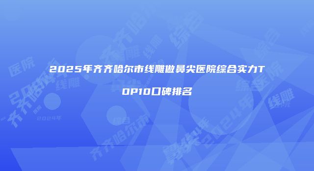 2025年齐齐哈尔市线雕做鼻尖医院综合实力TOP10口碑排名