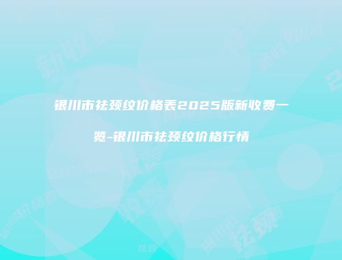银川市祛颈纹价格表2025版新收费一览-银川市祛颈纹价格行情