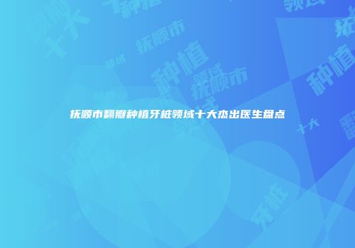 抚顺市翻瓣种植牙桩领域十大杰出医生盘点