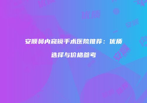安顺鼻内窥镜手术医院推荐：优质选择与价格参考
