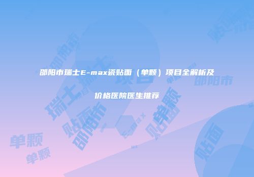 邵阳市瑞士E-max瓷贴面（单颗）项目全解析及价格医院医生推荐