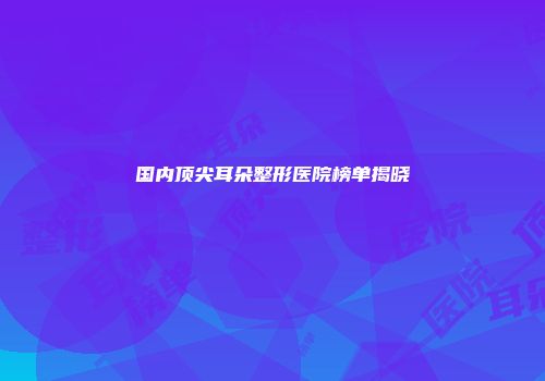 国内顶尖耳朵整形医院榜单揭晓