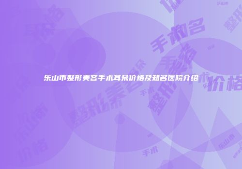 乐山市整形美容手术耳朵价格及知名医院介绍
