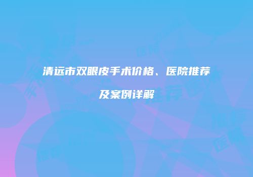 清远市双眼皮手术价格、医院推荐及案例详解