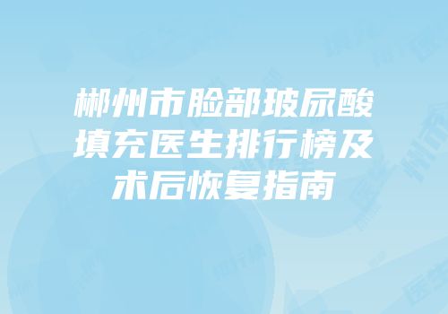 郴州市脸部玻尿酸填充医生排行榜及术后恢复指南