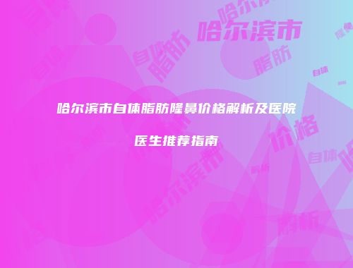 哈尔滨市自体脂肪隆鼻价格解析及医院医生推荐指南