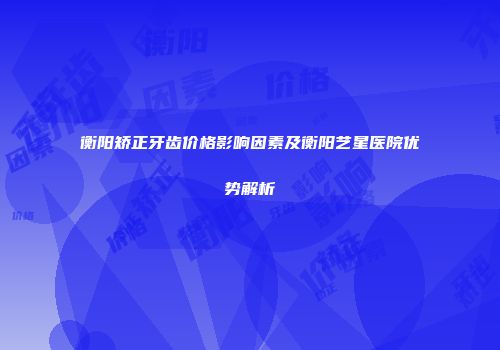 衡阳矫正牙齿价格影响因素及衡阳艺星医院优势解析