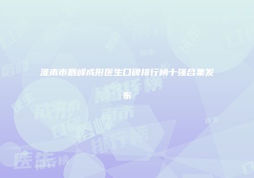 淮南市唇峰成形医生口碑排行榜十强合集发布
