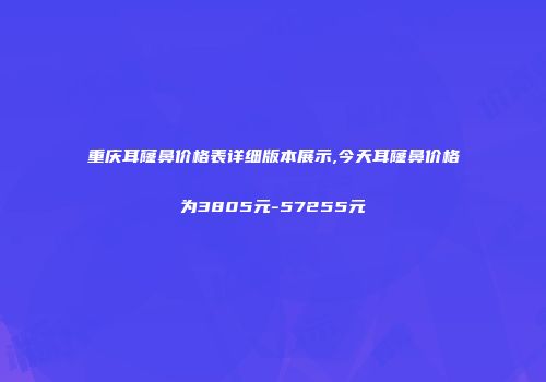 重庆耳窿鼻价格表详细版本展示,今天耳窿鼻价格为3805元-57255元